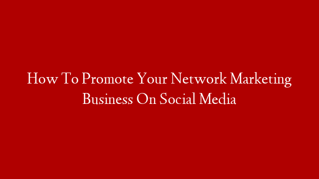 How To Promote Your Network Marketing Business On Social Media
