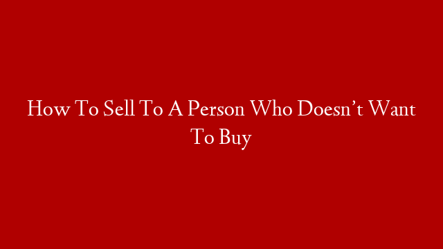 How To Sell To A Person Who Doesn’t Want To Buy