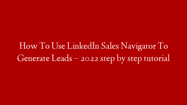 How To Use LinkedIn Sales Navigator To Generate Leads – 2022 step by step tutorial