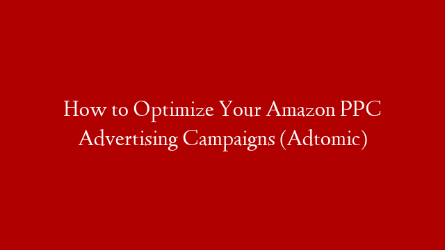 How to Optimize Your Amazon PPC Advertising Campaigns (Adtomic)