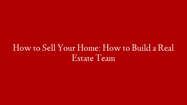 How to Sell Your Home: How to Build a Real Estate Team