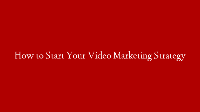 How to Start Your Video Marketing Strategy