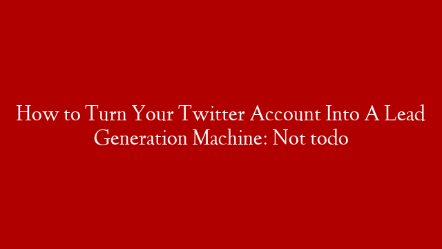 How to Turn Your Twitter Account Into A Lead Generation Machine: Not todo