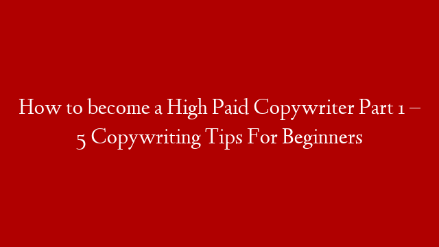How to become a High Paid Copywriter Part 1 – 5 Copywriting Tips For Beginners