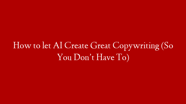 How to let AI Create Great Copywriting (So You Don’t Have To)