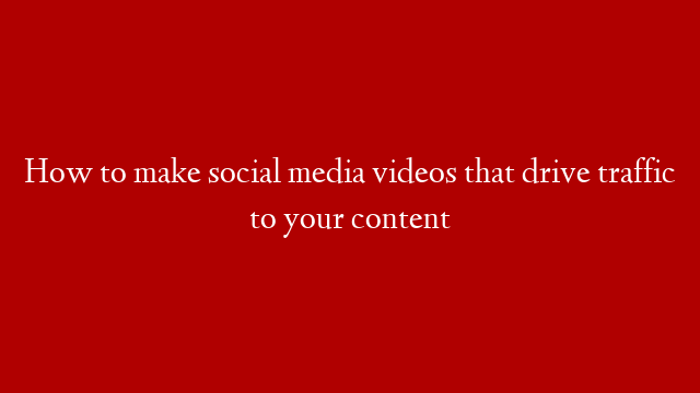 How to make social media videos that drive traffic to your content