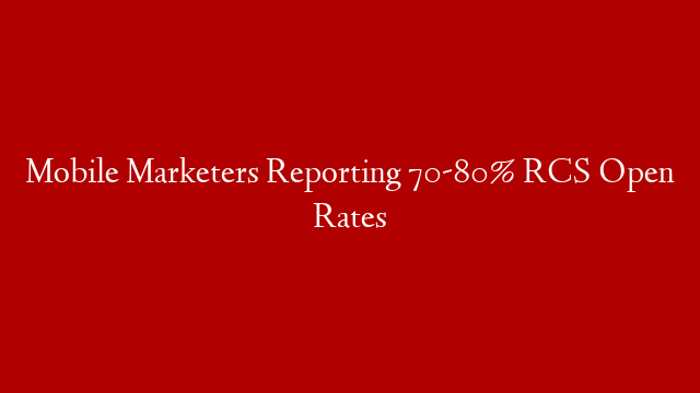 Mobile Marketers Reporting 70-80% RCS Open Rates