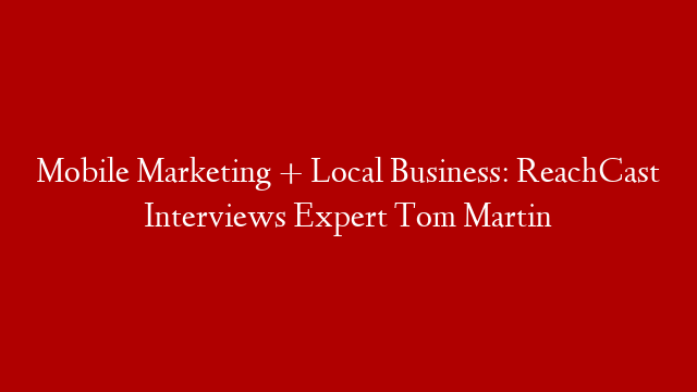 Mobile Marketing + Local Business: ReachCast Interviews Expert Tom Martin