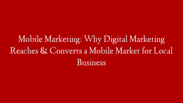 Mobile Marketing: Why Digital Marketing Reaches & Converts a Mobile Market for Local Business
