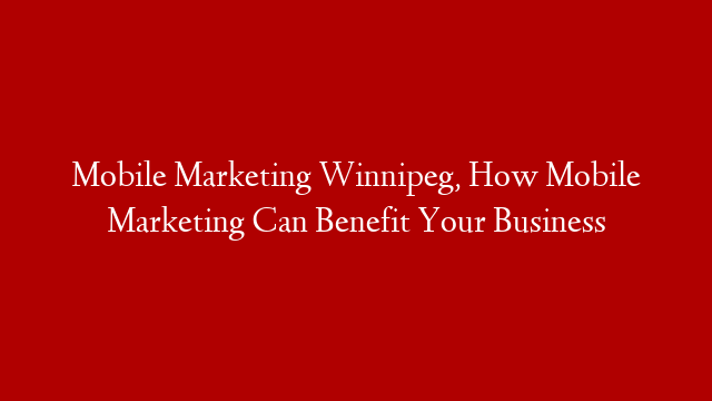 Mobile Marketing Winnipeg, How Mobile Marketing Can Benefit Your Business