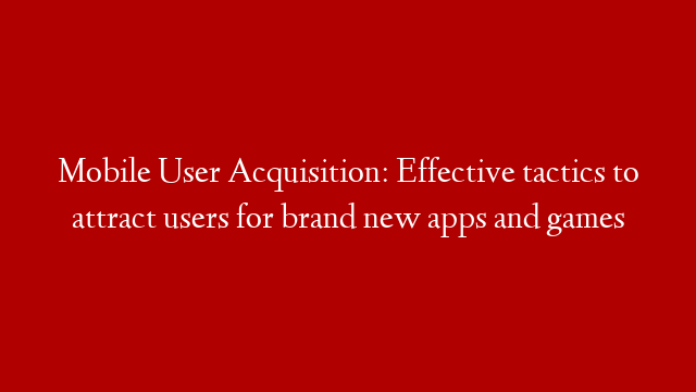 Mobile User Acquisition: Effective tactics to attract users for brand new apps and games