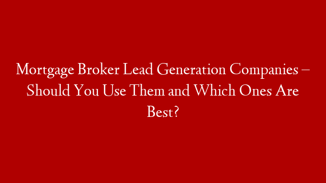 Mortgage Broker Lead Generation Companies – Should You Use Them and Which Ones Are Best?