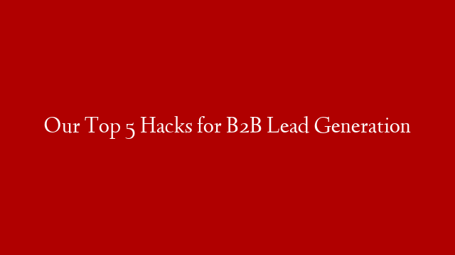 Our Top 5 Hacks for B2B Lead Generation