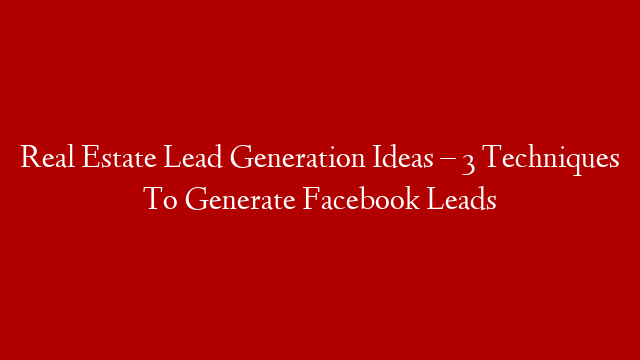 Real Estate Lead Generation Ideas – 3 Techniques To Generate Facebook Leads