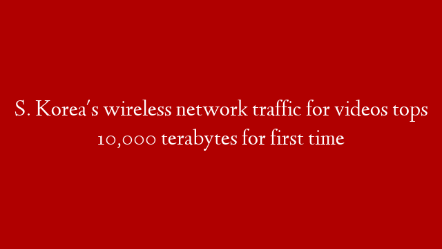 S. Korea's wireless network traffic for videos tops 10,000 terabytes for first time