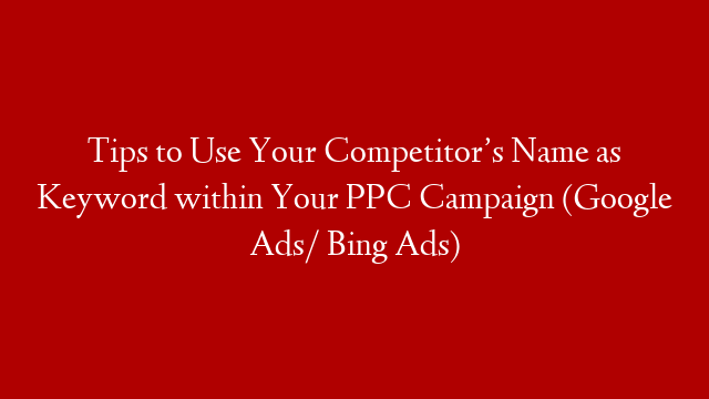 Tips to Use Your Competitor’s Name as Keyword within Your PPC Campaign (Google Ads/ Bing Ads)