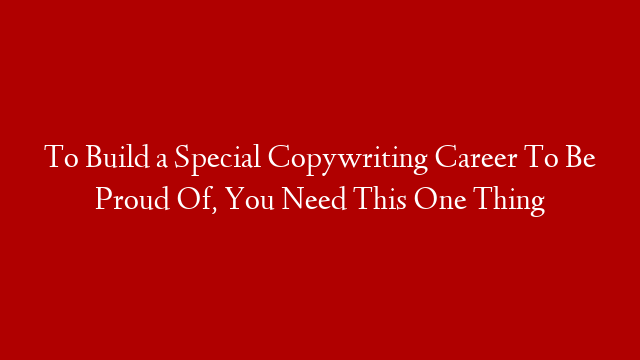 To Build a Special Copywriting Career To Be Proud Of, You Need This One Thing