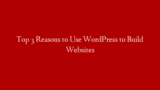 Top 3 Reasons to Use WordPress to Build Websites