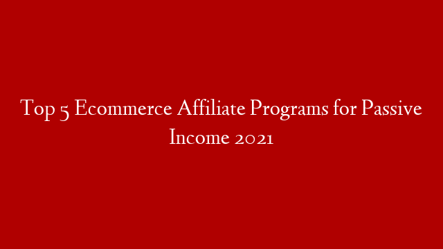 Top 5 Ecommerce Affiliate Programs for Passive Income 2021