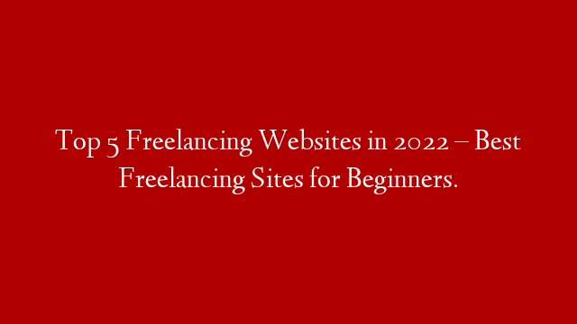 Top 5 Freelancing Websites in 2022 – Best Freelancing Sites for Beginners.