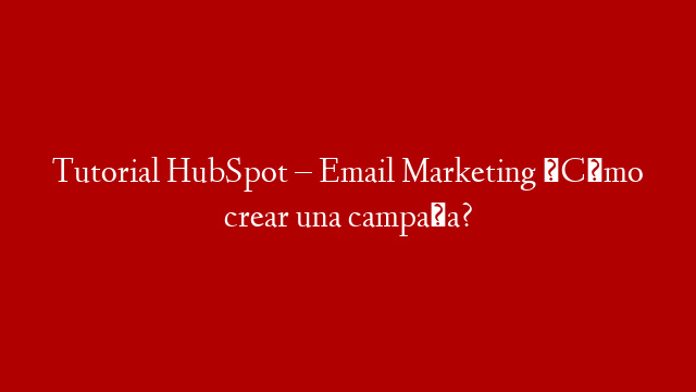 Tutorial HubSpot – Email Marketing ¿Cómo crear una campaña?