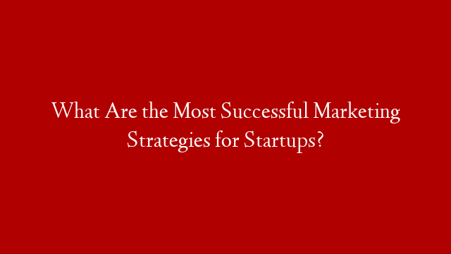 What Are the Most Successful Marketing Strategies for Startups?