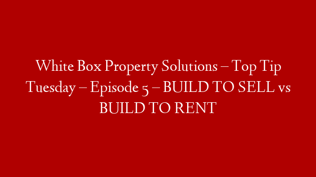 White Box Property Solutions – Top Tip Tuesday – Episode 5 – BUILD TO SELL vs BUILD TO RENT