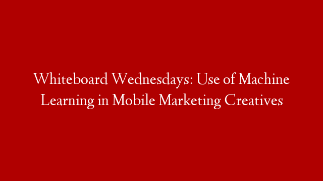 Whiteboard Wednesdays: Use of Machine Learning in Mobile Marketing Creatives