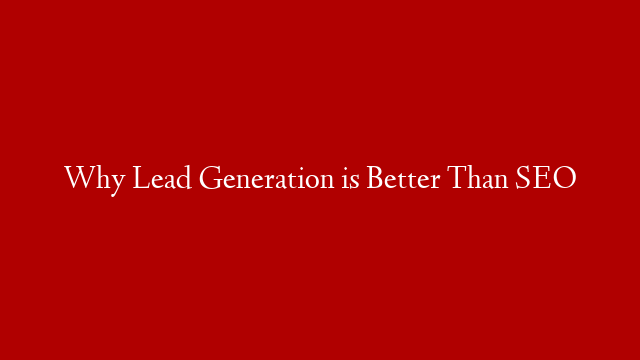 Why Lead Generation is Better Than SEO
