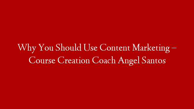 Why You Should Use Content Marketing – Course Creation Coach Angel Santos