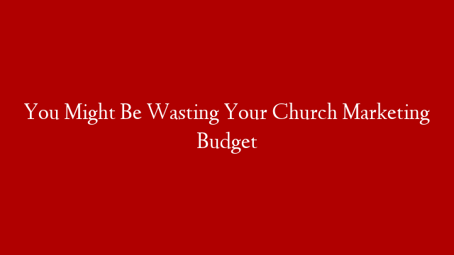 You Might Be Wasting Your Church Marketing Budget
