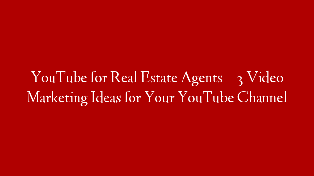 YouTube for Real Estate Agents – 3 Video Marketing Ideas for Your YouTube Channel