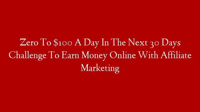 Zero To $100 A Day In The Next 30 Days Challenge To Earn Money Online With Affiliate Marketing