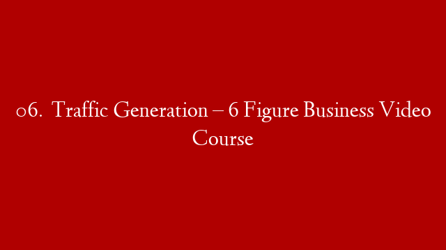 06.   Traffic Generation – 6 Figure Business Video Course