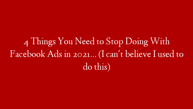 4 Things You Need to Stop Doing With Facebook Ads in 2021… (I can't believe I used to do this)