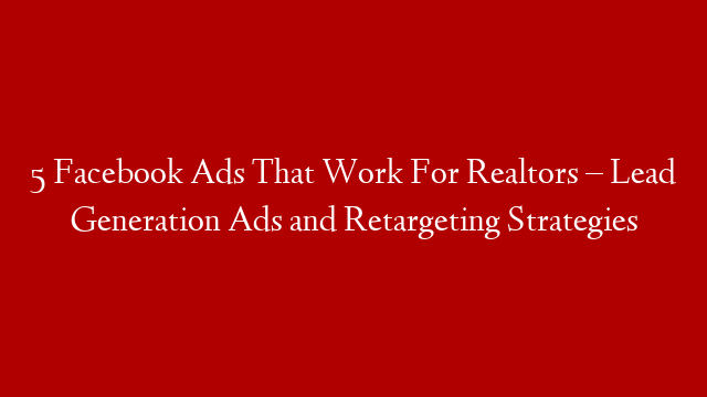 5 Facebook Ads That Work For Realtors – Lead Generation Ads and Retargeting Strategies