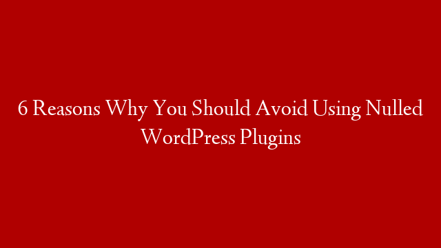 6 Reasons Why You Should Avoid Using Nulled WordPress Plugins