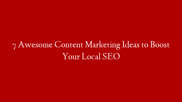 7 Awesome Content Marketing Ideas to Boost Your Local SEO