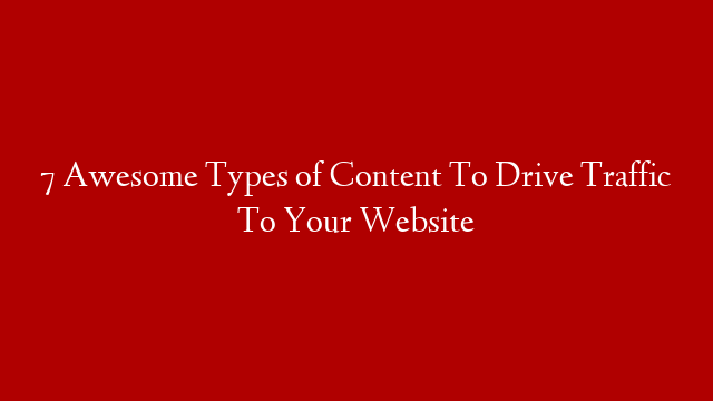 7 Awesome Types of Content To Drive Traffic To Your Website