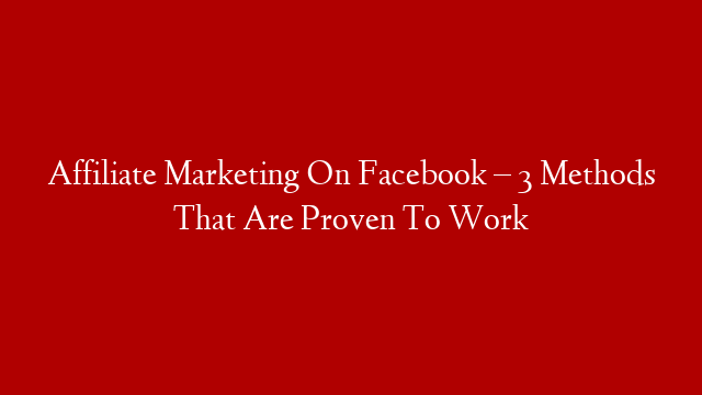 Affiliate Marketing On Facebook – 3 Methods That Are Proven To Work