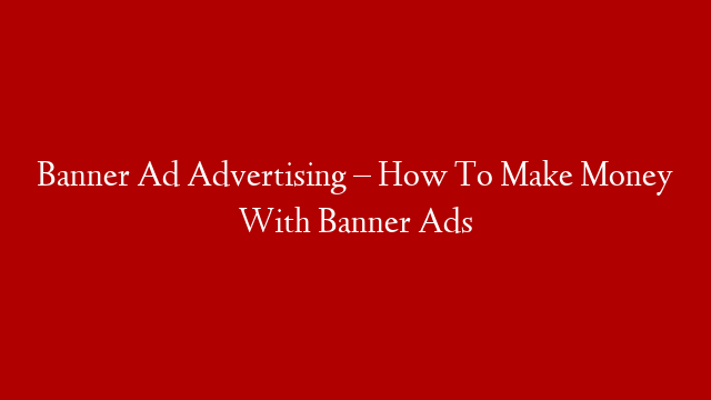 Banner Ad Advertising – How To Make Money With Banner Ads