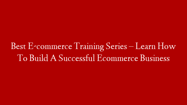 Best E-commerce Training Series – Learn How To Build A Successful Ecommerce Business