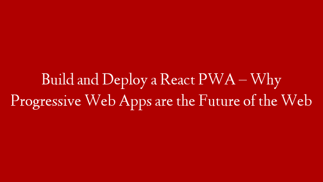 Build and Deploy a React PWA – Why Progressive Web Apps are the Future of the Web
