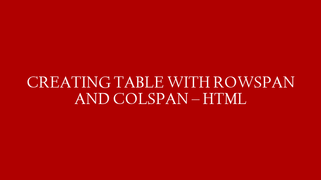 CREATING TABLE WITH ROWSPAN AND COLSPAN  – HTML