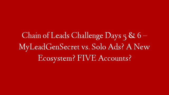 Chain of Leads Challenge Days 5 & 6 – MyLeadGenSecret vs. Solo Ads? A New Ecosystem? FIVE Accounts?