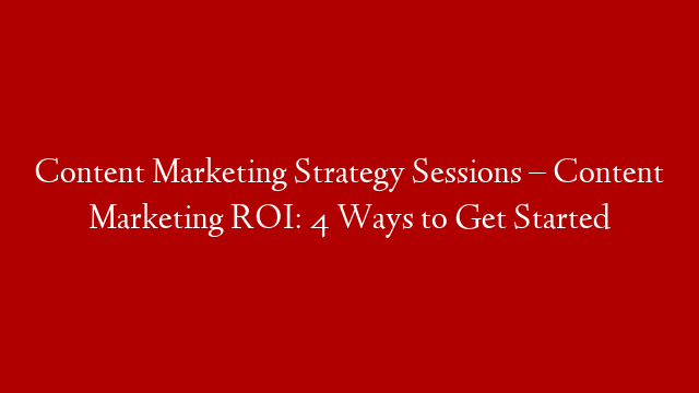 Content Marketing Strategy Sessions – Content Marketing ROI: 4 Ways to Get Started
