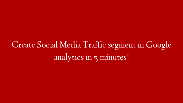 Create Social Media Traffic segment in Google analytics in 5 minutes!