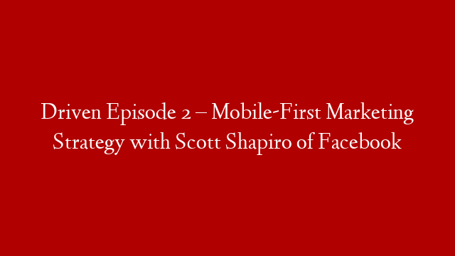 Driven Episode 2 – Mobile-First Marketing Strategy with Scott Shapiro of Facebook