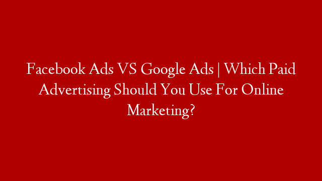 Facebook Ads VS Google Ads | Which Paid Advertising Should You Use For Online Marketing?