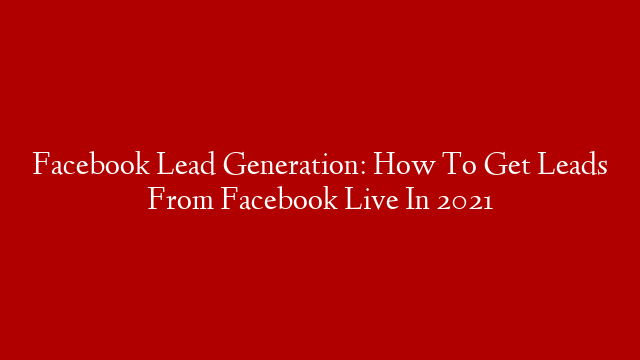 Facebook Lead Generation:  How To Get Leads From Facebook Live In 2021